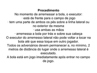 Procedimento
No momento de arremessar a bola, o executor:
· está de frente para o campo de jogo
· tem uma parte de ambos os pés sobre a linha lateral ou
no exterior da mesma
· usa ambas as mãos
· arremessa a bola por trás e sobre sua cabeça
O executor do arremesso lateral não pode voltar a tocar na
bola até que essa toque em outro jogador.
Todos os adversários devem permanecer a, no mínimo, 2
metros de distância do lugar onde o arremesso lateral é
executado.
A bola está em jogo imediatamente após entrar no campo
de jogo.
 
