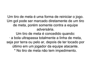 Um tiro de meta é uma forma de reiniciar o jogo.
Um gol pode ser marcado diretamente de um tiro
de meta, porém somente contra a equipe
adversária.
Um tiro de meta é concedido quando:
· a bola ultrapassa totalmente a linha de meta,
seja por terra ou pelo ar, depois de ter tocado por
último em um jogador da equipe atacante.
* No tiro de meta não tem impedimento.
 