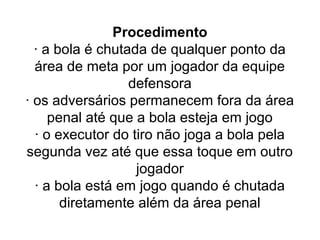 Procedimento
· a bola é chutada de qualquer ponto da
área de meta por um jogador da equipe
defensora
· os adversários permanecem fora da área
penal até que a bola esteja em jogo
· o executor do tiro não joga a bola pela
segunda vez até que essa toque em outro
jogador
· a bola está em jogo quando é chutada
diretamente além da área penal
 