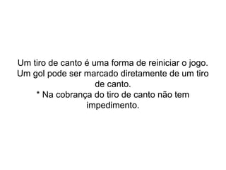Um tiro de canto é uma forma de reiniciar o jogo.
Um gol pode ser marcado diretamente de um tiro
de canto.
* Na cobrança do tiro de canto não tem
impedimento.
 