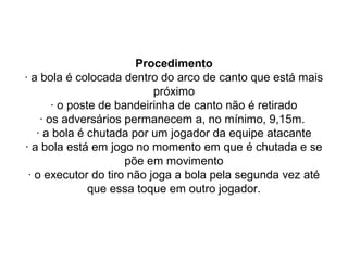 Procedimento
· a bola é colocada dentro do arco de canto que está mais
próximo
· o poste de bandeirinha de canto não é retirado
· os adversários permanecem a, no mínimo, 9,15m.
· a bola é chutada por um jogador da equipe atacante
· a bola está em jogo no momento em que é chutada e se
põe em movimento
· o executor do tiro não joga a bola pela segunda vez até
que essa toque em outro jogador.
 