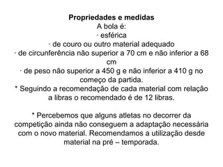 Propriedades e medidas
A bola é:
· esférica
· de couro ou outro material adequado
· de circunferência não superior a 70 cm e não inferior a 68
cm
· de peso não superior a 450 g e não inferior a 410 g no
começo da partida.
* Seguindo a recomendação de cada material com relação
a libras o recomendado é de 12 libras.
* Percebemos que alguns atletas no decorrer da
competição ainda não conseguem a adaptação necessária
com o novo material. Recomendamos a utilização desde
material na pré – temporada.
 