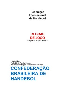 Federação
Internacional
de Handebol
REGRAS
DE JOGO
EDIÇÃO 1º de julho de 2010
TRADUÇÃO:
Prof.: Sálvio Pereira Sedrez
Diretor de Arbitragem e Palestrante IHF-PRC
CONFEDERAÇÃO
BRASILEIRA DE
HANDEBOL
 