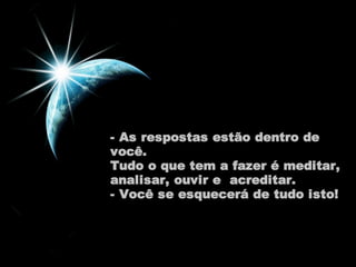 - As respostas estão dentro de 
você. 
Tudo o que tem a fazer é meditar, 
analisar, ouvir e acreditar. 
- Você se esquecerá de tudo isto! 
 