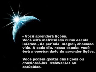 - Você aprenderá lições. 
Você está matriculado numa escola 
informal, de período integral, chamada 
vida. A cada dia, nessa escola, você 
terá a oportunidade de aprender lições. 
Você poderá gostar das lições ou 
considerá-las irrelevantes ou 
estúpidas. 
 