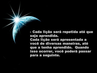 - Cada lição será repetida até que 
seja aprendida. 
Cada lição será apresentada a 
você de diversas maneiras, até 
que a tenha aprendido. Quando 
isso ocorrer, você poderá passar 
para a seguinte. 
 