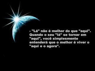 - "Lá" não é melhor do que "aqui". 
Quando o seu "lá" se tornar em 
"aqui", você simplesmente 
entenderá que o melhor é viver o 
"aqui e o agora". 
 