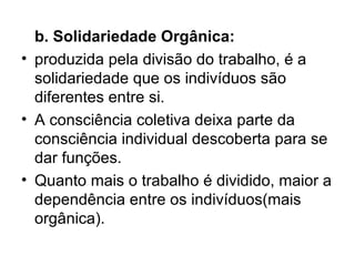 b. Solidariedade Orgânica:   produzida pela divisão do trabalho, é a solidariedade que os indivíduos são diferentes entre si.  A consciência coletiva deixa parte da consciência individual descoberta para se dar funções. Quanto mais o trabalho é dividido, maior a dependência entre os indivíduos(mais orgânica).  