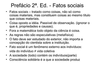 Prefácio 2ª. Ed. - Fatos sociais  Fatos sociais – tratado como coisas, não só como coisas materiais, mas constituem coisas ao mesmo título que coisas materiais. Coisa oposto a idéia. Passível de observação. (ignorar o que é, propriedades e causas). Fora a matemática todo objeto da ciência é coisa. As regras não são especulativas (metafísica) O fato deve ser estudado do exterior, não importa a concepção do cientista sobre a instituição. Fato social é um fenômeno externo aos indivíduos: vida do indivíduo ≠ vida coletiva A sociedade (todo) contém os indivíduos(parte) Consciência solidária é a que a sociedade produz  