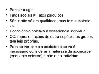 Pensar e agir Fatos sociais ≠ Fatos psíquicos  São ≠ não só em qualidade, mas tem substrato ≠s Consciência coletiva ≠ consciência individual CC: representações de outra espécie, os grupos tem leis próprias. Para se ver como a sociedade se vê é necessário considerar a natureza da sociedade (enquanto coletivo) e não a do indivíduo.  