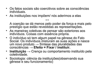 Os fatos sociais são coercitivos sobre as consciências individuais. As instituições nos impõem/ nós aderimos a elas ↔ A coerção se dá menos pelo poder da força e mais pelo prestígio que estão revestidas as representações. As maneiras coletivas de pensar são exteriores aos indivíduos. Coisas com essência própria. O indivíduo só tem algum papel na gênese do Fato Social. Os indivíduos misturam as suas ações e nasce um novo produto  ->  Síntese das pluralidades das consciências  -> Efeito = Fixar / instituir. Instituição   ->  Crença ou comportamento instituído pela coletividade. Sociologia: ciência da instituições(observando sua gênese e seu funcionamento) 