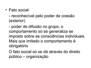 Fato social:  - reconhecível pelo poder de coesão (exterior) - poder de difusão no grupo, o comportamento só se generaliza se imposto sobre as consciências individuais. Mais que imitado o comportamento é obrigatório O fato social só se dá através do direito público – organização 