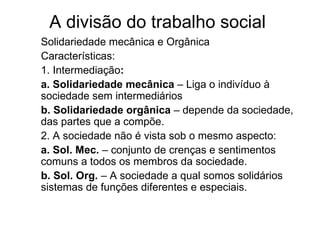 A divisão do trabalho social  Solidariedade mecânica e Orgânica Características: 1. Intermediação : a. Solidariedade mecânica  – Liga o indivíduo à sociedade sem intermediários b. Solidariedade orgânica  – depende da sociedade, das partes que a compõe. 2. A sociedade não é vista sob o mesmo aspecto: a. Sol. Mec.  – conjunto de crenças e sentimentos comuns a todos os membros da sociedade. b. Sol. Org.  – A sociedade a qual somos solidários sistemas de funções diferentes e especiais. 