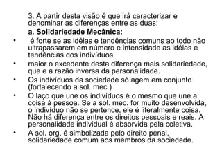 3. A partir desta visão é que irá caracterizar e denominar as diferenças entre as duas: a. Solidariedade Mecânica: é forte se as idéias e tendências comuns ao todo não ultrapassarem em número e intensidade as idéias e tendências dos indivíduos. maior o excedente desta diferença mais solidariedade, que e a razão inversa da personalidade. Os indivíduos da sociedade só agem em conjunto (fortalecendo a sol. mec.) O laço que une os indivíduos é o mesmo que une a coisa à pessoa. Se a sol. mec. for muito desenvolvida, o indivíduo não se pertence, ele é literalmente coisa. Não há diferença entre os direitos pessoais e reais. A personalidade individual é absorvida pela coletiva. A sol. org. é simbolizada pelo direito penal, solidariedade comum aos membros da sociedade. 
