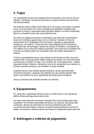 3. Trajes
Os competidores devem lutar trajando shorts aprovados, sem nenhum tipo de
calçado. Camisetas, camisas de quimonos ou calças (inclusive de quimonos)
não são permitidas.

Os lutadores devem utilizar luvas leves (de 4 a 6 onças), que deixam os dedos
livres. As luvas devem ser novas e entregues em perfeitas condições pelo
promotor do evento e aprovadas pela Comissão Atlética, ou serão substituidas.
Nenhum competidor pode usar suas próprias luvas.

Em todas as categorias de peso as bandagens das mãos dos competidores
devem ser restritas a gazes leves, com no máximo 13 jardas (11,8m) de
comprimento por 2 polegadas (5cm) de largura, afixada por esparadrapo
cirúrgico de, no máximo, 10 pés (3m) por uma polegada (2,5cm) de largura,
para cada mão. As bandagens devem ser postas no vestiário, na presença de
um inspetor e do cornerman chefe do oponente. Sob nenhuma circunstância as
luvas de um lutador podem ser colocadas antes de receber aprovação do
inspetor.

Todos os competidores devem usar protetor bucal durante as lutas, que será
inspecionado e aprovado pelo médico presente ao evento. Um round não pode
começar sem o protetor no lugar. Se o protetor cair involuntariamente, o árbitro
deve pedir tempo, limpa-lo e reinseri-lo na boca do competidor que a perdeu no
primeiro momento oportuno, sem interferir na ação imediata.

Lutadores devem usar protetor genital (coquilha), de tipo aprovado pelo
comissário presente. Lutadoras são proibidas de usar protetor genital. Elas
devem usar protetor de seios, igualmente aprovados pelo comissário.

Jóias ou piercings são proibidos durante um combate.




4. Equipamentos
Em cada luta o organizador deve fornecer um balde limpo e uma garrafa de
plástico limpa para água para cada corner.

Um banco aprovado pelo comissário presente deve ser fornecido para cada
competidor. Um número apropriados de bancos ou cadeiras, aprovados pelo
comissário, devem ser fornecidos em números suficientes para cada
cornermen de cada lutador e devem ser posicionadas próximas ao corner do
lutador. Os bancos e cadeiras devem ser limpos ou substituidos após cada luta.




5. Arbitragem e critérios de julgamento
 