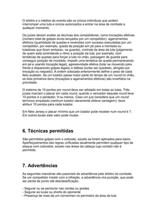 O árbitro e o médico do evento são os únicos indivíduos que podem
interromper uma luta e únicos autorizados a entrar na área de combate a
qualquer momento.

Os juizes devem avaliar as técnicas dos competidores, como trocações efetivas
(número total de golpes duros lançados por um competidor), agarramentos
efetivos (quantidade de quedas e reversões com sucesso executadas por um
competidor, por exemplo, queda da posição em pé para a montada ou
lutadores que ficam embaixo, na guarda), controle da área de luta (julgamento
de quem está controlando o ritmo e posição da luta, por exemplo, com
tentativas de quedas para forçar a luta no chão, passagem de guarda para
conseguir posição de montada, impedir uma tentativa de queda permanecendo
em pé e usando trocação legal), agressividade efetiva (lutar se movendo para
frente e disparando golpes legais) e defesa (evitar ser quedado, atingido por
trocação ou raspado). A ordem colocada anteriormente define o peso de cada
feito avaliado. Se um lutador passa maior parte do tempo de um round no chão,
os dois primeiros itens (trocações e agarramentos efetivos) são invertidos na
prioridade.

O sistema de 10 pontos por round deve ser adotado em todas as lutas. Três
juizes marcam o placar em cada round, quando o vencedor daquele round leva
10 pontos e o perdedor, 9 ou menos. Caso um juiz considere que um round
terminou empatado (nenhum lutador claramente obteve vantagem), deve
atribuir 10 pontos para cada lutador.

Em New Jersey o placar mínimo que um lutador pode receber num round é 7.
Em outros locais este valor pode mudar.




6. Técnicas permitidas
São permitidos golpes com o cotovelo, exceto se forem aplicados para baixo.
Aperfeiçoamentos das regras unificadas atualmente permitem qualquer tipo de
ataque com cotovelos, exceto nas áreas da cabeça cujo contato não é
permitido.




7. Advertências
As seguintes manobras são passíveis de advertência pelo árbitro do combate.
Se um competidor insistir com a infração, a advertência vira punição, que pode
ser perda de ponto até desclassificação.

- Segurar ou se pendurar nas cordas ou grades
- Segurar as luvas ou shorts do oponente
- Presença de mais de um cornermen no perímetro da área de luta
 