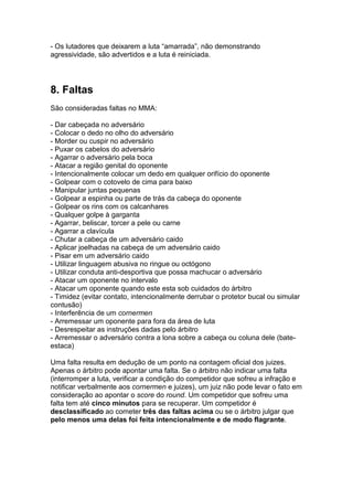 - Os lutadores que deixarem a luta “amarrada”, não demonstrando
agressividade, são advertidos e a luta é reiniciada.




8. Faltas
São consideradas faltas no MMA:

- Dar cabeçada no adversário
- Colocar o dedo no olho do adversário
- Morder ou cuspir no adversário
- Puxar os cabelos do adversário
- Agarrar o adversário pela boca
- Atacar a região genital do oponente
- Intencionalmente colocar um dedo em qualquer orifício do oponente
- Golpear com o cotovelo de cima para baixo
- Manipular juntas pequenas
- Golpear a espinha ou parte de trás da cabeça do oponente
- Golpear os rins com os calcanhares
- Qualquer golpe à garganta
- Agarrar, beliscar, torcer a pele ou carne
- Agarrar a clavícula
- Chutar a cabeça de um adversário caido
- Aplicar joelhadas na cabeça de um adversário caido
- Pisar em um adversário caido
- Utilizar linguagem abusiva no ringue ou octógono
- Utilizar conduta anti-desportiva que possa machucar o adversário
- Atacar um oponente no intervalo
- Atacar um oponente quando este esta sob cuidados do árbitro
- Timidez (evitar contato, intencionalmente derrubar o protetor bucal ou simular
contusão)
- Interferência de um cornermen
- Arremessar um oponente para fora da área de luta
- Desrespeitar as instruções dadas pelo árbitro
- Arremessar o adversário contra a lona sobre a cabeça ou coluna dele (bate-
estaca)

Uma falta resulta em dedução de um ponto na contagem oficial dos juizes.
Apenas o árbitro pode apontar uma falta. Se o árbitro não indicar uma falta
(interromper a luta, verificar a condição do competidor que sofreu a infração e
notificar verbalmente aos cornermen e juizes), um juiz não pode levar o fato em
consideração ao apontar o score do round. Um competidor que sofreu uma
falta tem até cinco minutos para se recuperar. Um competidor é
desclassificado ao cometer três das faltas acima ou se o árbitro julgar que
pelo menos uma delas foi feita intencionalmente e de modo flagrante.
 