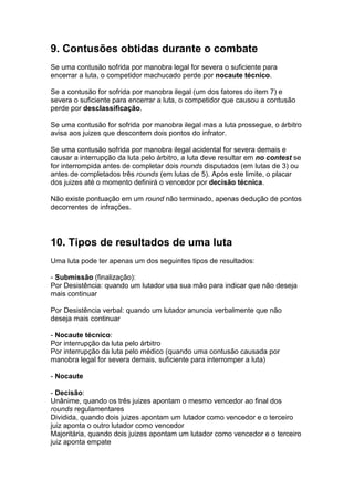 9. Contusões obtidas durante o combate
Se uma contusão sofrida por manobra legal for severa o suficiente para
encerrar a luta, o competidor machucado perde por nocaute técnico.

Se a contusão for sofrida por manobra ilegal (um dos fatores do item 7) e
severa o suficiente para encerrar a luta, o competidor que causou a contusão
perde por desclassificação.

Se uma contusão for sofrida por manobra ilegal mas a luta prossegue, o árbitro
avisa aos juizes que descontem dois pontos do infrator.

Se uma contusão sofrida por manobra ilegal acidental for severa demais e
causar a interrupção da luta pelo árbitro, a luta deve resultar em no contest se
for interrompida antes de completar dois rounds disputados (em lutas de 3) ou
antes de completados três rounds (em lutas de 5). Após este limite, o placar
dos juizes até o momento definirá o vencedor por decisão técnica.

Não existe pontuação em um round não terminado, apenas dedução de pontos
decorrentes de infrações.




10. Tipos de resultados de uma luta
Uma luta pode ter apenas um dos seguintes tipos de resultados:

- Submissão (finalização):
Por Desistência: quando um lutador usa sua mão para indicar que não deseja
mais continuar

Por Desistência verbal: quando um lutador anuncia verbalmente que não
deseja mais continuar

- Nocaute técnico:
Por interrupção da luta pelo árbitro
Por interrupção da luta pelo médico (quando uma contusão causada por
manobra legal for severa demais, suficiente para interromper a luta)

- Nocaute

- Decisão:
Unânime, quando os três juizes apontam o mesmo vencedor ao final dos
rounds regulamentares
Dividida, quando dois juizes apontam um lutador como vencedor e o terceiro
juiz aponta o outro lutador como vencedor
Majoritária, quando dois juizes apontam um lutador como vencedor e o terceiro
juiz aponta empate
 
