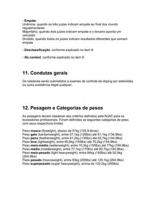 - Empate:
Unânime, quando os três juizes indicam empate ao final dos rounds
regulamentares
Majoritário, quando dois juizes indicam empate e o terceiro aponta um
vencedor
Dividido, quando todos os juizes indicam resultados diferentes que somam
empate

- Desclassificação, conforme explicado no item 9

- No contest, conforme explicado no item 9




11. Condutas gerais
Os lutadores serão submetidos a exames de controle de doping por esteróides
ou outra substância ilegal qualquer.




12. Pesagem e Categorias de pesos
As pesagens devem obedecer aos critérios definidos pela NJAC para os
boxeadores profissionais. Foram definidas as seguintes categorias de peso,
com seus respectivos limites:

Peso mosca (flyweight), abaixo de 57kg (125,9 libras)
Peso galo (bantamweight), entre 57,1kg (126lbs) até 61,1kg (134,9lbs)
Peso pena (featherweight), entre 61,2kg (135lbs) até 65,7kg (144,9lbs)
Peso leve (lightweight), entre 65,8kg (145lbs) até 70,2kg (154,9lbs)
Peso meio-médio (welterweight), entre 70,3kg (155lbs) até 77kg (169,9lbs)
Peso médio (middleweight), entre 77,1kg (170lbs) até 83,7kg (184,9lbs)
Peso meio-pesado (light heavyweight), entre 84kg (185lbs) até 92,9kg
(204,9lbs)
Peso pesado (heavyweight), entre 93kg (205lbs) até 120,1kg (264,9lbs)
Peso superpesado (super heavyweight), acima de 120,2kg (265lbs)
 