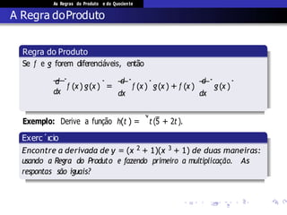 As Regras do Produto e do Quociente
A Regra doProduto
Exemplo: Derive a fun¸c˜ao h(t ) =
√
t (5 + 2t).
Regra do Produto
( ) ( ) ( ) ( ) ( ) ( )
Exerc´ıcio
Encontre a derivada de y = (x 2 + 1)(x 3 + 1) de duas maneiras:
 
