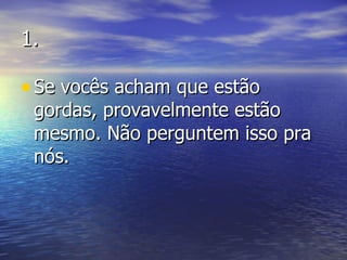 1. Se vocês acham que estão gordas, provavelmente estão mesmo. Não perguntem isso pra nós. 
