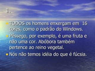 1. TODOS os homens enxergam em  16 cores, como o padrão do Windows. Pêssego, por exemplo, é uma fruta e não uma cor. Abóbora também pertence ao reino vegetal. Nós não temos idéia do que é fúcsia. 