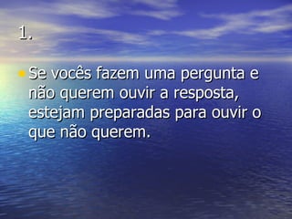 1. Se vocês fazem uma pergunta e não querem ouvir a resposta, estejam preparadas para ouvir o que não querem. 