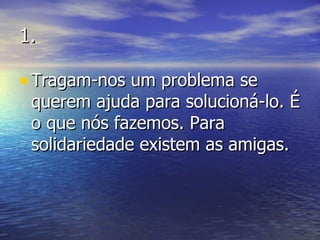 1. Tragam-nos um problema se querem ajuda para solucioná-lo. É o que nós fazemos. Para solidariedade existem as amigas. 