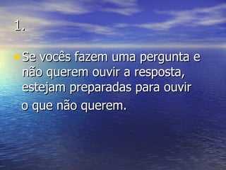 1. Se vocês fazem uma pergunta e não querem ouvir a resposta, estejam preparadas para ouvir  o que não querem. 