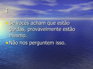 1. Se vocês acham que estão gordas, provavelmente estão mesmo.  Não nos perguntem isso. 