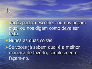 1. Vocês podem escolher: ou nos peçam algo, ou nos digam como deve ser feito. Nunca as duas coisas. Se vocês já sabem qual é a melhor maneira de fazê-lo, simplesmente façam-no. 