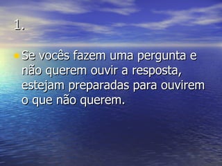 1. Se vocês fazem uma pergunta e não querem ouvir a resposta, estejam preparadas para ouvirem o que não querem. 