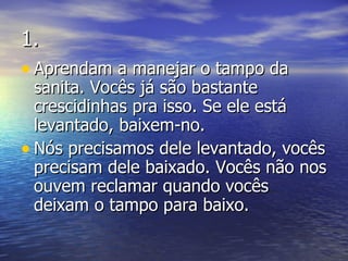 1. Aprendam a manejar o tampo da sanita. Vocês já são bastante crescidinhas pra isso. Se ele está levantado, baixem-no.  Nós precisamos dele levantado, vocês precisam dele baixado. Vocês não nos ouvem reclamar quando vocês deixam o tampo para baixo. 