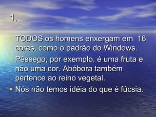1.1.
• TODOS os homens enxergam em 16TODOS os homens enxergam em 16
cores, como o padrão do Windows.cores, como o padrão do Windows.
• Pêssego, por exemplo, é uma fruta ePêssego, por exemplo, é uma fruta e
não uma cor. Abóbora tambémnão uma cor. Abóbora também
pertence ao reino vegetal.pertence ao reino vegetal.
• Nós não temos idéia do que é fúcsia.Nós não temos idéia do que é fúcsia.
 