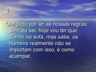 1.1.
Obrigado por ler as nossas regras;Obrigado por ler as nossas regras;
Sim, eu sei, hoje vou ter queSim, eu sei, hoje vou ter que
dormir no sofá, mas sabe, osdormir no sofá, mas sabe, os
homens realmente não sehomens realmente não se
importam com isso, é comoimportam com isso, é como
acampar.acampar.
 