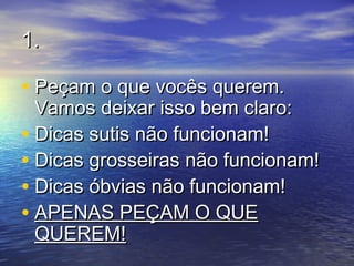 1.1.
• Peçam o que vocês querem.Peçam o que vocês querem.
Vamos deixar isso bem claro:Vamos deixar isso bem claro:
• Dicas sutis não funcionam!Dicas sutis não funcionam!
• Dicas grosseiras não funcionam!Dicas grosseiras não funcionam!
• Dicas óbvias não funcionam!Dicas óbvias não funcionam!
• APENAS PEÇAM O QUEAPENAS PEÇAM O QUE
QUEREM!QUEREM!
 