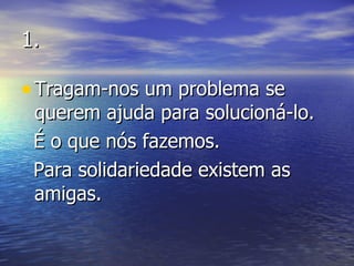 1. Tragam-nos um problema se querem ajuda para solucioná-lo.  É o que nós fazemos.  Para solidariedade existem as amigas. 
