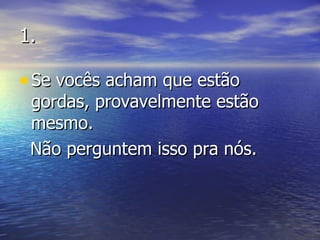 1. Se vocês acham que estão gordas, provavelmente estão mesmo.  Não perguntem isso pra nós. 