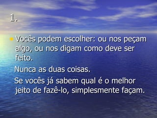 1. Vocês podem escolher: ou nos peçam algo, ou nos digam como deve ser feito. Nunca as duas coisas. Se vocês já sabem qual é o melhor jeito de fazê-lo, simplesmente façam. 