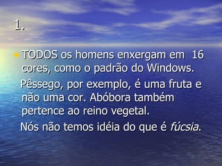 1. TODOS os homens enxergam em  16 cores, como o padrão do Windows. Pêssego, por exemplo, é uma fruta e não uma cor. Abóbora também pertence ao reino vegetal. Nós não temos idéia do que é  fúcsia . 