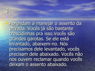 1. Aprendam a manejar o assento da privada. Vocês já são bastante crescidinhas pra isso.Vocês são grandes garotas. Se ele está levantado, abaixem-no. Nós precisamos dele levantado, vocês precisam dele abaixado. Vocês não nos ouvem reclamar quando vocês deixam o assento abaixado. 