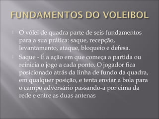  O vôlei de quadra parte de seis fundamentos
para a sua prática: saque, recepção,
levantamento, ataque, bloqueio e defesa.
 Saque - É a ação em que começa a partida ou
reinicia o jogo a cada ponto. O jogador fica
posicionado atrás da linha de fundo da quadra,
em qualquer posição, e tenta enviar a bola para
o campo adversário passando-a por cima da
rede e entre as duas antenas
 