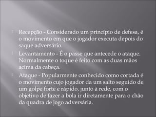  Recepção - Considerado um princípio de defesa, é
o movimento em que o jogador executa depois do
saque adversário.
 Levantamento - É o passe que antecede o ataque.
Normalmente o toque é feito com as duas mãos
acima da cabeça.
 Ataque - Popularmente conhecido como cortada é
o movimento cujo jogador da um salto seguido de
um golpe forte e rápido, junto à rede, com o
objetivo de fazer a bola ir diretamente para o chão
da quadra de jogo adversária. 
 