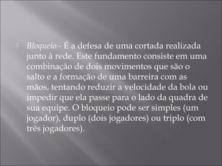 Bloqueio - É a defesa de uma cortada realizada
junto à rede. Este fundamento consiste em uma
combinação de dois movimentos que são o
salto e a formação de uma barreira com as
mãos, tentando reduzir a velocidade da bola ou
impedir que ela passe para o lado da quadra de
sua equipe. O bloqueio pode ser simples (um
jogador), duplo (dois jogadores) ou triplo (com
três jogadores).
 