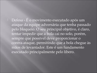  Defesa - É o movimento executado após um
ataque da equipe adversária que tenha passado
pelo bloqueio. O seu principal objetivo, é claro,
tentar impedir que a bola cai no solo, porém,
sempre que possível deve proporcionar o
contra-ataque, permitindo que a bola chegue às
mãos de levantador. Este é um fundamento
executado principalmente pelo líbero.
 