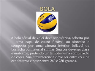 A bola oficial de vôlei deve ser esférica, coberta por
uma capa de couro flexível ou sintético e
composta por uma câmara interior inflável de
borracha ou material similar. Sua cor deve ser clara
e uniforme, podendo ter também uma combinação
de cores. Sua circunferência deve ser entre 65 e 67
centímetros e pesar entre 260 e 280 gramas.
 