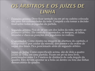  Primeiro árbitro: Deve ficar sentado ou em pé na cadeira colocada
em uma das extremidades da rede. Compete a ela tomar a decisão
final sobre todas as jogadas da partida.

Segundo árbitro: Fica de pé em um dos lados da rede, oposto ao
primeiro árbitro. Ele controla o apontador, os tempos, as faltas,
invasões e checa as posições dos jogadores no rodízio.

O apontador: Como mostra na imagem de abertura do capítulo, é
o responsável por cuidar da súmula, dos pontos e da ordem de
saque dos times. Fica posicionado atrás do segundo árbitro.

Juizes de linha: Como especificado acima, são de dois a quatro
juizes de linha em uma partida. Ficam em pé na área livre,
posicionados entre 1 e 3 metros de distância de cada ângulo da
quadra. Eles devem apontar se a bola cai dentro ou fora das linhas
demarcatória da quadra.
 