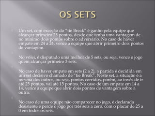  Um set, com exceção do “tie Break” é ganho pela equipe que
alcançar primeiro 25 pontos, desde que tenha uma vantagem de
no mínimo dois pontos sobre o adversário. No caso de haver
empate em 24 a 24, vence a equipe que abrir primeiro dois pontos
de vantagem.

No vôlei, é disputado uma melhor de 5 sets, ou seja, vence o jogo
quem alcançar primeiro 3 sets.

No caso de haver empate em sets (2 a 2), a partida é decidida em
um set decisivo chamado de “tie Break”. Neste set, a situação é a
mesma dos outros, ou seja, pontos corridos, porém, ao invés de ir
até 25 pontos, vai até 15 pontos. No caso de um empate em 14 a
14, vence a equipe que abrir dois pontos de vantagem sobre a
outra.

No caso de uma equipe não comparecer no jogo, é declarada
desistente e perde o jogo por três sets a zero, com o placar de 25 a
0 em todos os sets.
 