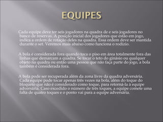 Cada equipe deve ter seis jogadores na quadra de e seis jogadores no
banco de reservas. A posição inicial dos jogadores que estão em jogo,
indica a ordem de rotação deles na quadra. Essa ordem deve ser mantida
durante o set. Veremos mais abaixo como funciona o rodízio.
A bola é considerada fora quando toca o piso em área totalmente fora das
linhas que demarcam a quadra. Se tocar o teto do ginásio ou qualquer
objeto na quadra ou então uma pessoa que não faça parte do jogo, a bola
também é considerada fora.
A bola pode ser recuperada além da zona livre da quadra adversária.
Cada equipe pode tocar apenas três vezes na bola, além do toque do
bloqueio que não é considerado como toque, para retorná-la à equipe
adversária. Caso excedido o número de três toques, a equipe comete uma
falta de quatro toques e o ponto vai para a equipe adversária.
 
