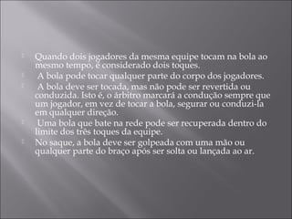  Quando dois jogadores da mesma equipe tocam na bola ao
mesmo tempo, é considerado dois toques.
 A bola pode tocar qualquer parte do corpo dos jogadores.
 A bola deve ser tocada, mas não pode ser revertida ou
conduzida. Isto é, o árbitro marcará a condução sempre que
um jogador, em vez de tocar a bola, segurar ou conduzi-la
em qualquer direção.
 Uma bola que bate na rede pode ser recuperada dentro do
limite dos três toques da equipe.
 No saque, a bola deve ser golpeada com uma mão ou
qualquer parte do braço após ser solta ou lançada ao ar.
 